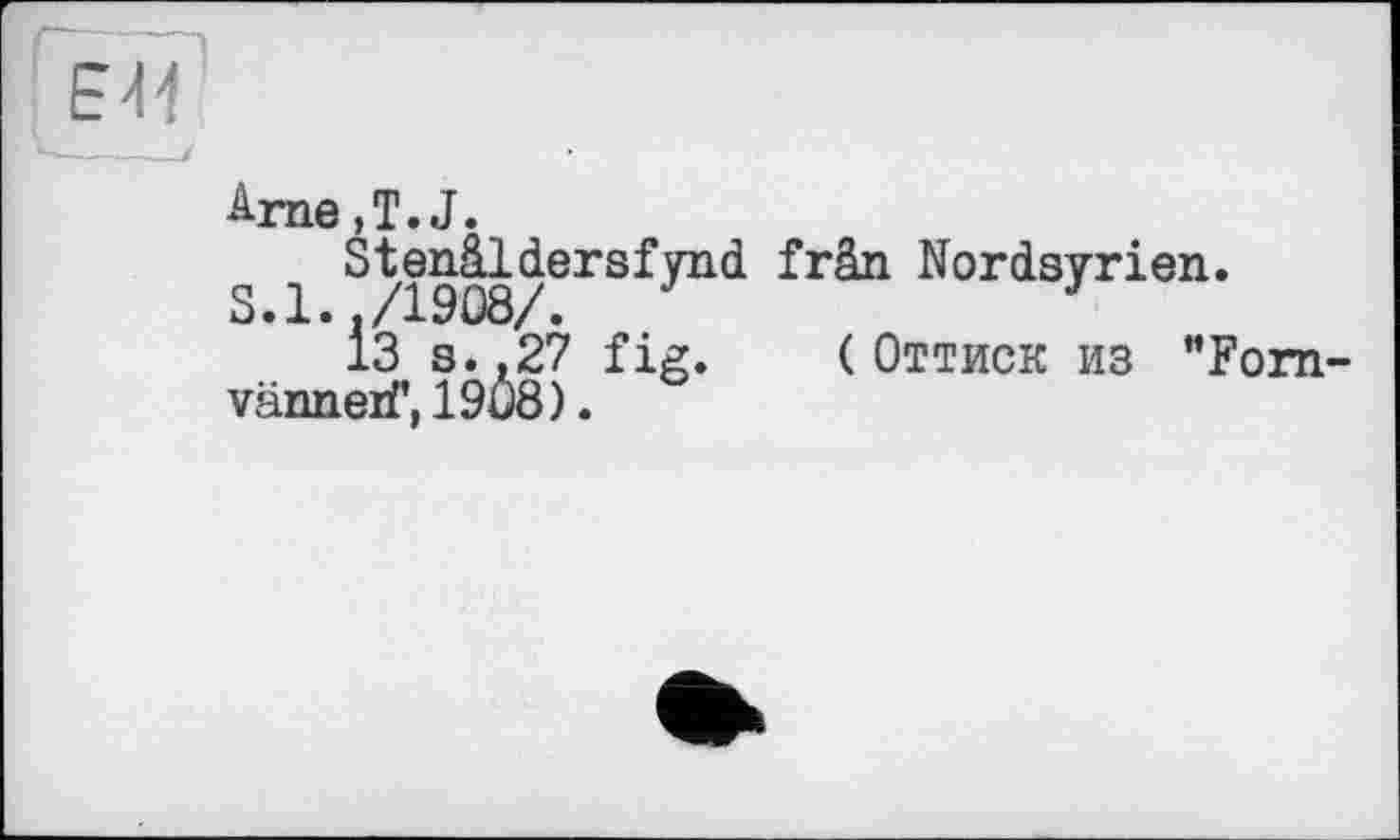 ﻿V-----і
Arne,T.J.
Stenâldersfynd frân Nordsyrien.
S.l../1908/.
13 s. .27 fig. (Оттиск из ”Fom-vänneif, 1908).